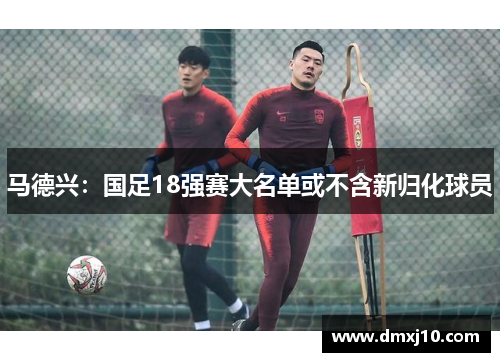 马德兴：国足18强赛大名单或不含新归化球员